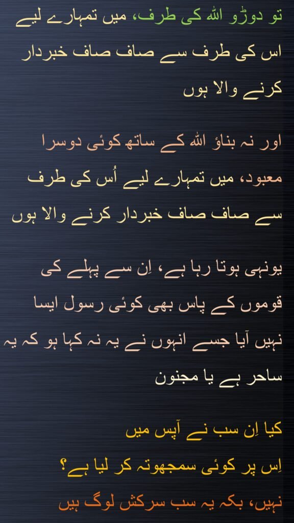 تو دوڑو اللہ کی طرف، میں تمہارے لیے اس کی طرف سے صاف صاف خبردار کرنے والا ہوں 

اور نہ بناؤ اللہ کے ساتھ کوئی دوسرا معبود، میں تمہارے لیے اُس کی طرف سے صاف صاف خبردار کرنے والا ہوں 

یونہی ہوتا رہا ہے، اِن سے پہلے کی قوموں کے پاس بھی کوئی رسول ایسا نہیں آیا جسے انہوں نے یہ نہ کہا ہو کہ یہ ساحر ہے یا مجنون

کیا اِن سب نے آپس میں 
اِس پر کوئی سمجھوتہ کر لیا ہے؟ 
نہیں، بکہ یہ سب سرکش لوگ ہیں
