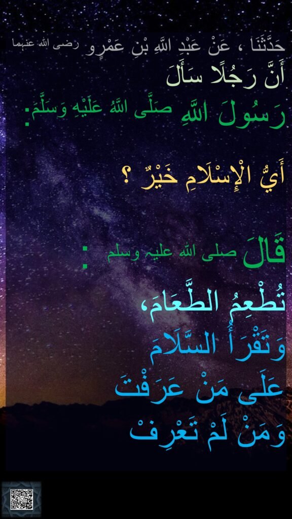 حَدَّثَنَا ، عَنْ عَبْدِ اللَّهِ بْنِ عَمْرٍو رضی اللہ عنہما ‏‏‏‏‏‏
أَنَّ رَجُلًا سَأَلَ 
رَسُولَ اللَّهِ صَلَّى اللَّهُ عَلَيْهِ وَسَلَّمَ:

أَيُّ الْإِسْلَامِ خَيْرٌ ؟

قَالَ صلی اللہ علیہ وسلم :
‏‏‏‏تُطْعِمُ الطَّعَامَ،
وَتَقْرَأُ السَّلَامَ 
عَلَى مَنْ عَرَفْتَ 
وَمَنْ لَمْ تَعْرِفْ
