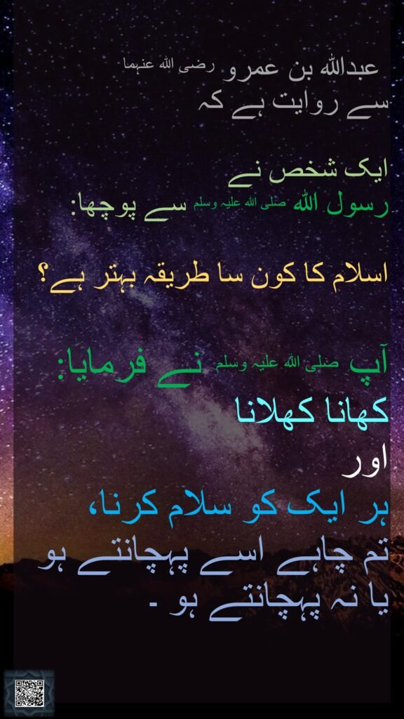 عبداللہ بن عمرو رضی اللہ عنہما سے روایت ہے کہ   ایک شخص نے رسول اللہ صلی اللہ علیہ وسلم سے پوچھا: اسلام کا کون سا طریقہ بہتر ہے؟ آپ صلی اللہ علیہ وسلم نے فرمایا:  کھانا کھلانا اور ہر ایک کو سلام کرنا، تم چاہے اسے پہچانتے ہو یا نہ پہچانتے ہو ۔ 