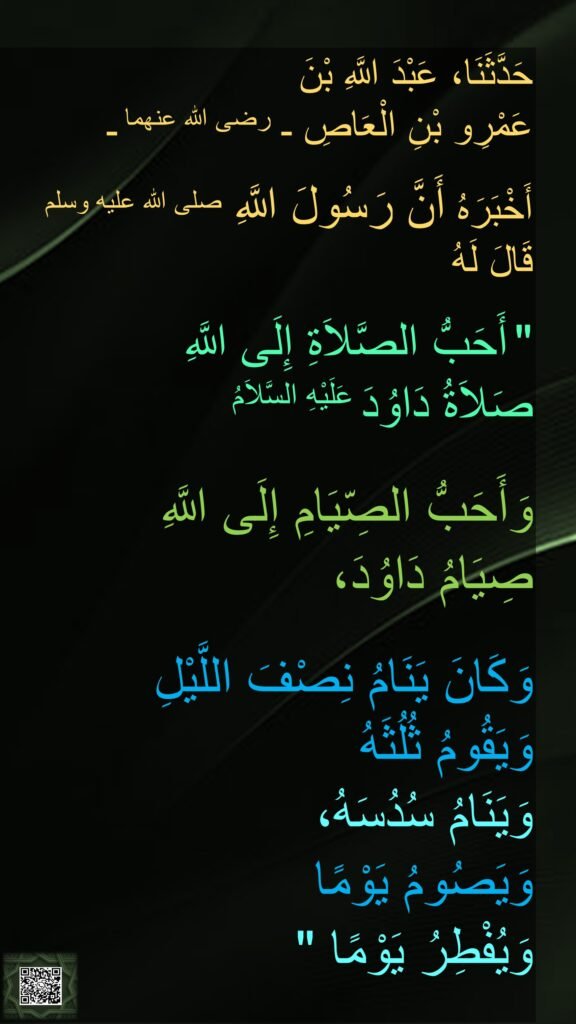 حَدَّثَنَا، عَبْدَ اللَّهِ بْنَ 
عَمْرِو بْنِ الْعَاصِ ـ رضى الله عنهما ـ 

أَخْبَرَهُ أَنَّ رَسُولَ اللَّهِ صلى الله عليه وسلم 
قَالَ لَهُ 
‏ 
"‏ أَحَبُّ الصَّلاَةِ إِلَى اللَّهِ 
صَلاَةُ دَاوُدَ عَلَيْهِ السَّلاَمُ

وَأَحَبُّ الصِّيَامِ إِلَى اللَّهِ 
صِيَامُ دَاوُدَ، 

وَكَانَ يَنَامُ نِصْفَ اللَّيْلِ 
وَيَقُومُ ثُلُثَهُ 
وَيَنَامُ سُدُسَهُ، 
وَيَصُومُ يَوْمًا 
وَيُفْطِرُ يَوْمًا ‏"
