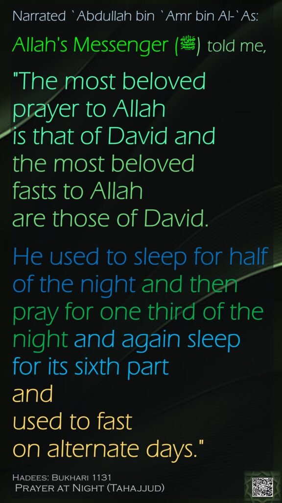 Narrated `Abdullah bin `Amr bin Al-`As:Allah's Messenger (ﷺ) told me, "The most beloved prayer to Allah is that of David and the most beloved fasts to Allah are those of David. He used to sleep for half of the night and then pray for one third of the night and again sleep for its sixth part and used to fast on alternate days."Hadees: Bukhari 1131 Prayer at Night (Tahajjud)