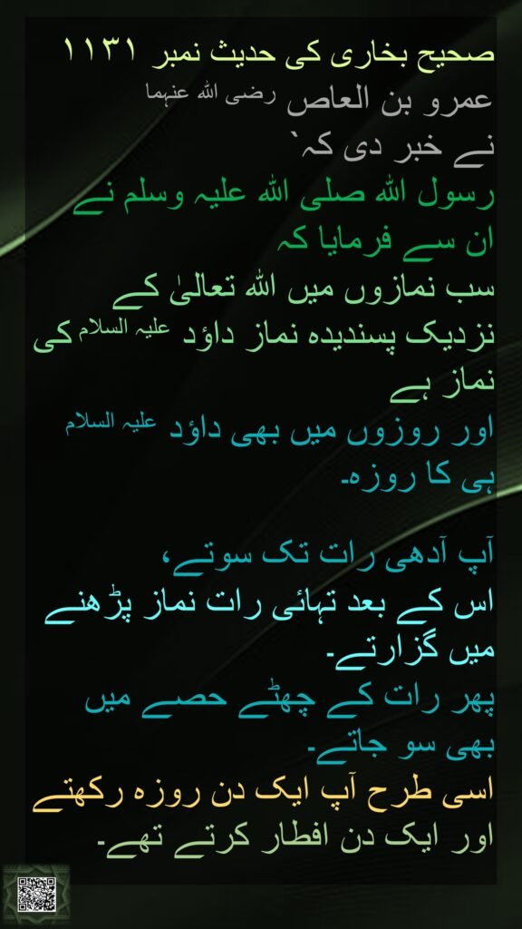 صحیح بخاری کی حدیث نمبر ۱۱۳۱ 
عمرو بن العاص رضی اللہ عنہما 
نے خبر دی کہ` 
رسول اللہ صلی اللہ علیہ وسلم نے 
ان سے فرمایا کہ 
سب نمازوں میں اللہ تعالیٰ کے نزدیک پسندیدہ نماز داؤد علیہ السلام کی نماز ہے 
اور روزوں میں بھی داؤد علیہ السلام ہی کا روزہ۔ 

آپ آدھی رات تک سوتے، 
اس کے بعد تہائی رات نماز پڑھنے میں گزارتے۔ 
پھر رات کے چھٹے حصے میں بھی سو جاتے۔ 
اسی طرح آپ ایک دن روزہ رکھتے اور ایک دن افطار کرتے تھے۔
