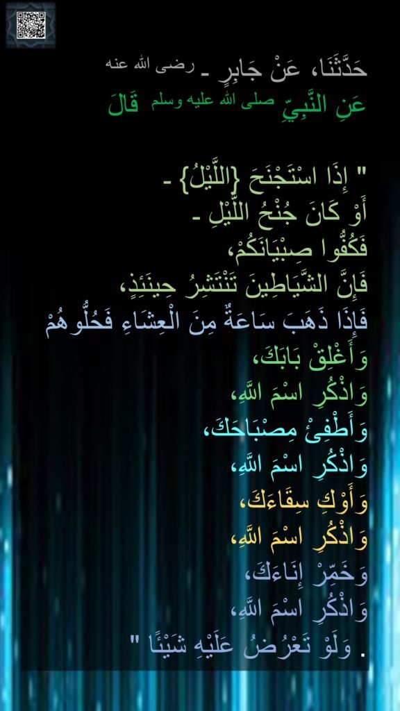 حَدَّثَنَا، عَنْ جَابِرٍ ـ رضى الله عنه
عَنِ النَّبِيِّ صلى الله عليه وسلم  قَالَ ‏ 

"‏ إِذَا اسْتَجْنَحَ ‏{‏اللَّيْلُ‏}‏ ـ 
أَوْ كَانَ جُنْحُ اللَّيْلِ ـ 
فَكُفُّوا صِبْيَانَكُمْ، 
فَإِنَّ الشَّيَاطِينَ تَنْتَشِرُ حِينَئِذٍ، 
فَإِذَا ذَهَبَ سَاعَةٌ مِنَ الْعِشَاءِ فَحُلُّوهُمْ وَأَغْلِقْ بَابَكَ، 
وَاذْكُرِ اسْمَ اللَّهِ، 
وَأَطْفِئْ مِصْبَاحَكَ، 
وَاذْكُرِ اسْمَ اللَّهِ، 
وَأَوْكِ سِقَاءَكَ، 
وَاذْكُرِ اسْمَ اللَّهِ، 
وَخَمِّرْ إِنَاءَكَ، 
وَاذْكُرِ اسْمَ اللَّهِ،
 وَلَوْ تَعْرُضُ عَلَيْهِ شَيْئًا ‏"