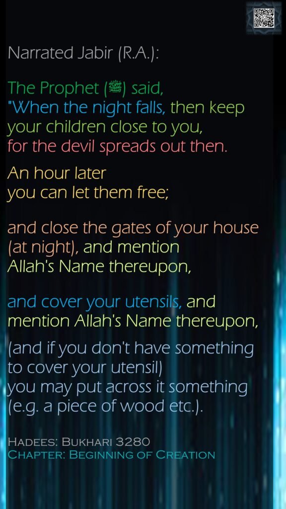 Narrated Jabir (R.A.):The Prophet (ﷺ) said, "When the night falls, then keep your children close to you, for the devil spreads out then. An hour lateryou can let them free; and close the gates of your house (at night), and mention Allah's Name thereupon, and cover your utensils, and mention Allah's Name thereupon, (and if you don't have something to cover your utensil) you may put across it something (e.g. a piece of wood etc.).Hadees: Bukhari 3280Chapter: Beginning of Creation