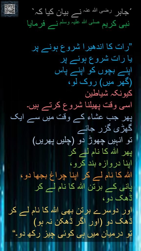 حَدَّثَنَا، عَنْ جَابِرٍ ـ رضى الله عنه
عَنِ النَّبِيِّ صلى الله عليه وسلم  قَالَ ‏ 

"‏ إِذَا اسْتَجْنَحَ ‏{‏اللَّيْلُ‏}‏ ـ 
أَوْ كَانَ جُنْحُ اللَّيْلِ ـ 
فَكُفُّوا صِبْيَانَكُمْ، 
فَإِنَّ الشَّيَاطِينَ تَنْتَشِرُ حِينَئِذٍ، 
فَإِذَا ذَهَبَ سَاعَةٌ مِنَ الْعِشَاءِ فَحُلُّوهُمْ وَأَغْلِقْ بَابَكَ، 
وَاذْكُرِ اسْمَ اللَّهِ، 
وَأَطْفِئْ مِصْبَاحَكَ، 
وَاذْكُرِ اسْمَ اللَّهِ، 
وَأَوْكِ سِقَاءَكَ، 
وَاذْكُرِ اسْمَ اللَّهِ، 
وَخَمِّرْ إِنَاءَكَ، 
وَاذْكُرِ اسْمَ اللَّهِ،
 وَلَوْ تَعْرُضُ عَلَيْهِ شَيْئًا ‏"