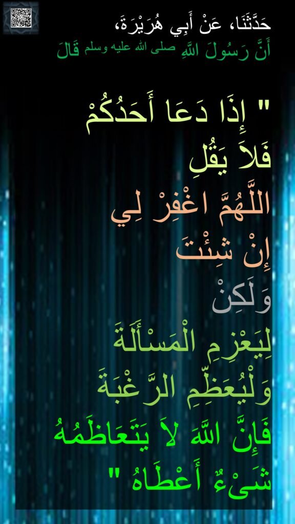 حَدَّثَنَا، عَنْ أَبِي هُرَيْرَةَ، 
أَنَّ رَسُولَ اللَّهِ صلى الله عليه وسلم قَالَ ‏ 

"‏ إِذَا دَعَا أَحَدُكُمْ 
فَلاَ يَقُلِ 
اللَّهُمَّ اغْفِرْ لِي 
إِنْ شِئْتَ 
وَلَكِنْ 
لِيَعْزِمِ الْمَسْأَلَةَ 
وَلْيُعَظِّمِ الرَّغْبَةَ 
فَإِنَّ اللَّهَ لاَ يَتَعَاظَمُهُ شَىْءٌ أَعْطَاهُ ‏"‏ 