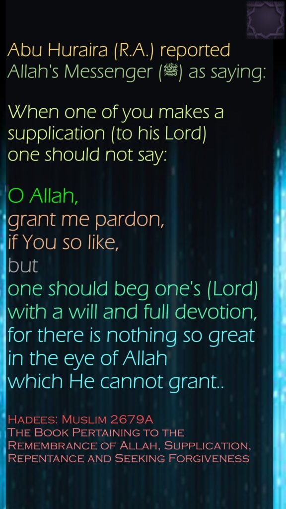 Abu Huraira (R.A.) reported Allah's Messenger (ﷺ) as saying:When one of you makes a supplication (to his Lord) one should not say: O Allah, grant me pardon, if You so like, but one should beg one's (Lord) with a will and full devotion, for there is nothing so great in the eye of Allah which He cannot grant..Hadees: Muslim 2679AThe Book Pertaining to the Remembrance of Allah, Supplication, Repentance and Seeking Forgiveness