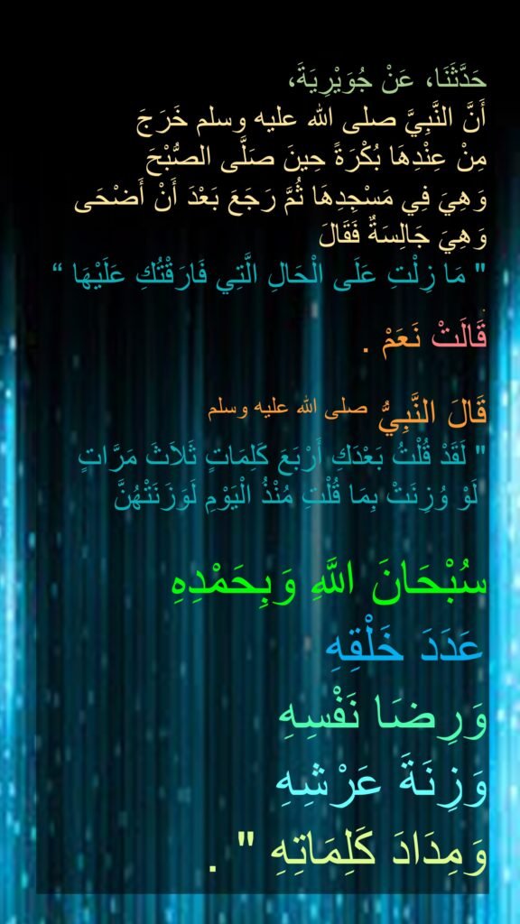 حَدَّثَنَا، عَنْ جُوَيْرِيَةَ، 
أَنَّ النَّبِيَّ صلى الله عليه وسلم خَرَجَ 
مِنْ عِنْدِهَا بُكْرَةً حِينَ صَلَّى الصُّبْحَ 
وَهِيَ فِي مَسْجِدِهَا ثُمَّ رَجَعَ بَعْدَ أَنْ أَضْحَى وَهِيَ جَالِسَةٌ فَقَالَ 
‏"‏ مَا زِلْتِ عَلَى الْحَالِ الَّتِي فَارَقْتُكِ عَلَيْهَا ‏“‏ 
‏‏.
قَالَتْ نَعَمْ ‏.
‏ 
قَالَ النَّبِيُّ صلى الله عليه وسلم ‏
"‏ لَقَدْ قُلْتُ بَعْدَكِ أَرْبَعَ كَلِمَاتٍ ثَلاَثَ مَرَّاتٍ
 لَوْ وُزِنَتْ بِمَا قُلْتِ مُنْذُ الْيَوْمِ لَوَزَنَتْهُنَّ 

سُبْحَانَ اللَّهِ وَبِحَمْدِهِ 
عَدَدَ خَلْقِهِ 
وَرِضَا نَفْسِهِ 
وَزِنَةَ عَرْشِهِ 
وَمِدَادَ كَلِمَاتِهِ ‏"‏ ‏.
