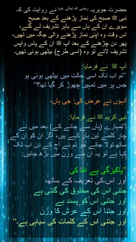 حضرت جویریہ‬ رضی اللہ تعالی عنہا نے روایت کی کہ نبی ﷺ صبح کی نماز پڑھنے کے بعد صبح سویرے ان کے ہاں سے باہر تشریف لے گئے، 
اس وقت وہ اپنی نماز پڑھنے والی جگہ میں تھیں، 
پھر دن چڑھنے کے بعد آپ ﷺ ان کے پاس واپس تشریف لائے تو وہ (اسی طرح) بیٹھی ہوئی تھیں۔
 
آپ ﷺ  نے فرمایا: 
’’تم اب تک اسی حالت میں بیٹھی ہوئی ہو 
جس پر میں تمہیں چھوڑ کر گیا تھا؟‘‘
 
انہوں نے عرض کی: جی ہاں،
 
نبی کریم ﷺ نے فرمایا: 
’’تمہارے (ہاں سے جانے کے) بعد میں نے چار کلمے تین بار کہے ہیں، اگر ان کو ان کے ساتھ تولا جائے جو تم نے آج کے دن اب تک کہا ہے تو یہ ان سے وزن میں بڑھ جائیں: 

’’پاکیزگی ہے اللہ کی 
اور اس کی تعریف کے ساتھ، 
جتنی اس کی مخلوق کی گنتی ہے 
اور جتنی اس کو پسند ہے 
اور جتنا اس کے عرش کا وزن 
اور جتنی اس کے کلمات کی سیاہی ہے۔‘‘
