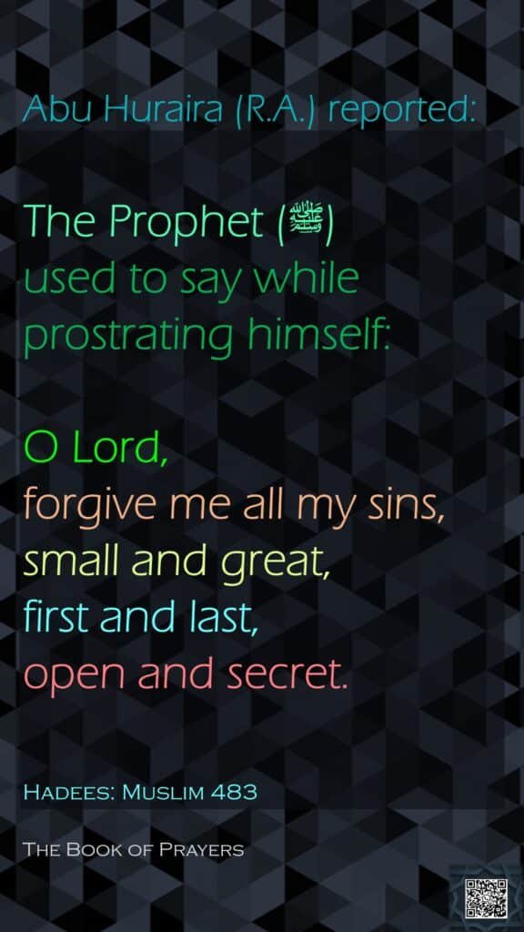 Abu Huraira (R.A.) reported:The Prophet (ﷺ) used to say while prostrating himself:O Lord, forgive me all my sins, small and great, first and last, open and secret.Hadees: Muslim 483The Book of Prayers