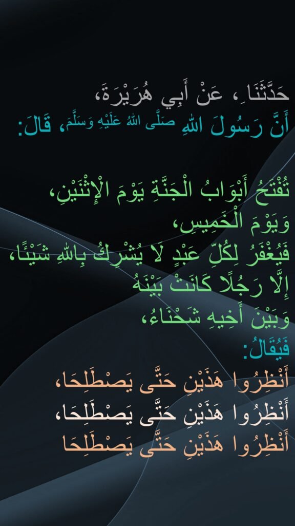 حَدَّثَنَا ِ، عَنْ أَبِي هُرَيْرَةَ،
أَنَّ رَسُولَ اللهِ صَلَّى اللهُ عَلَيْهِ وَسَلَّمَ، قَالَ:

تُفْتَحُ أَبْوَابُ الْجَنَّةِ يَوْمَ الْإِثْنَيْنِ، وَيَوْمَ الْخَمِيسِ، 
فَيُغْفَرُ لِكُلِّ عَبْدٍ لَا يُشْرِكُ بِاللهِ شَيْئًا، إِلَّا رَجُلًا كَانَتْ بَيْنَهُ 
وَبَيْنَ أَخِيهِ شَحْنَاءُ، 
فَيُقَالُ: 
أَنْظِرُوا هَذَيْنِ حَتَّى يَصْطَلِحَا، 
أَنْظِرُوا هَذَيْنِ حَتَّى يَصْطَلِحَا، أَنْظِرُوا هَذَيْنِ حَتَّى يَصْطَلِحَا
