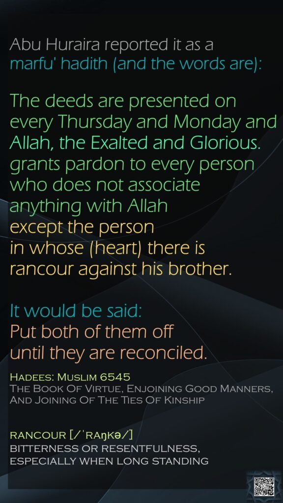 Abu Huraira reported it as a marfu' hadith (and the words are): The deeds are presented on every Thursday and Monday and Allah, the Exalted and Glorious. grants pardon to every person who does not associate anything with Allah except the person in whose (heart) there is rancour against his brother. It would be said: Put both of them off until they are reconciled.Hadees: Muslim 6545The Book Of Virtue, Enjoining Good Manners, And Joining Of The Ties Of Kinshiprancour [/ˈraŋkə/]bitterness or resentfulness, especially when long standing
