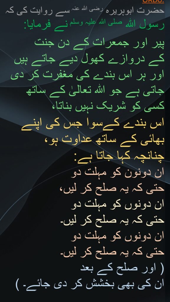 حضرت ابوہریرہ رضی اللہ عنہ سے روایت کی کہ رسول اللہ صلی اللہ علیہ وسلم نے فرمایا: 

پیر اور جمعرات کے دن جنت 
کے دروازے کھول دیے جاتے ہیں اور ہر اس بندے کی مغفرت کر دی جاتی ہے جو اللہ تعالیٰ کے ساتھ 
کسی کو شریک نہیں بناتا، 
اس بندے کےسوا جس کی اپنے بھائی کے ساتھ عداوت ہو، 
چنانچہ کہا جاتا ہے:
ان دونون کو مہلت دو 
حتی کہ یہ صلح کر لیں، 
ان دونوں کو مہلت دو 
حتی کہ یہ صلح کر لیں۔ 
ان دونوں کو مہلت دو 
حتی کہ یہ صلح کر لیں۔ 
( اور صلح کے بعد 
ان کی بھی بخشش کر دی جائے۔ )