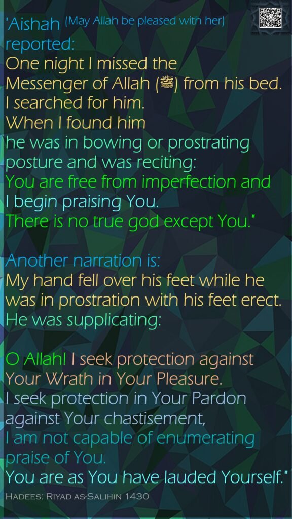 'Aishah (May Allah be pleased with her) reported:One night I missed the Messenger of Allah (ﷺ) from his bed. I searched for him. When I found him he was in bowing or prostrating posture and was reciting: You are free from imperfection and I begin praising You. There is no true god except You."Another narration is: My hand fell over his feet while he was in prostration with his feet erect. He was supplicating: O Allah! I seek protection against Your Wrath in Your Pleasure. I seek protection in Your Pardon against Your chastisement, I am not capable of enumerating praise of You. You are as You have lauded Yourself."Hadees: Riyad as-Salihin 1430
