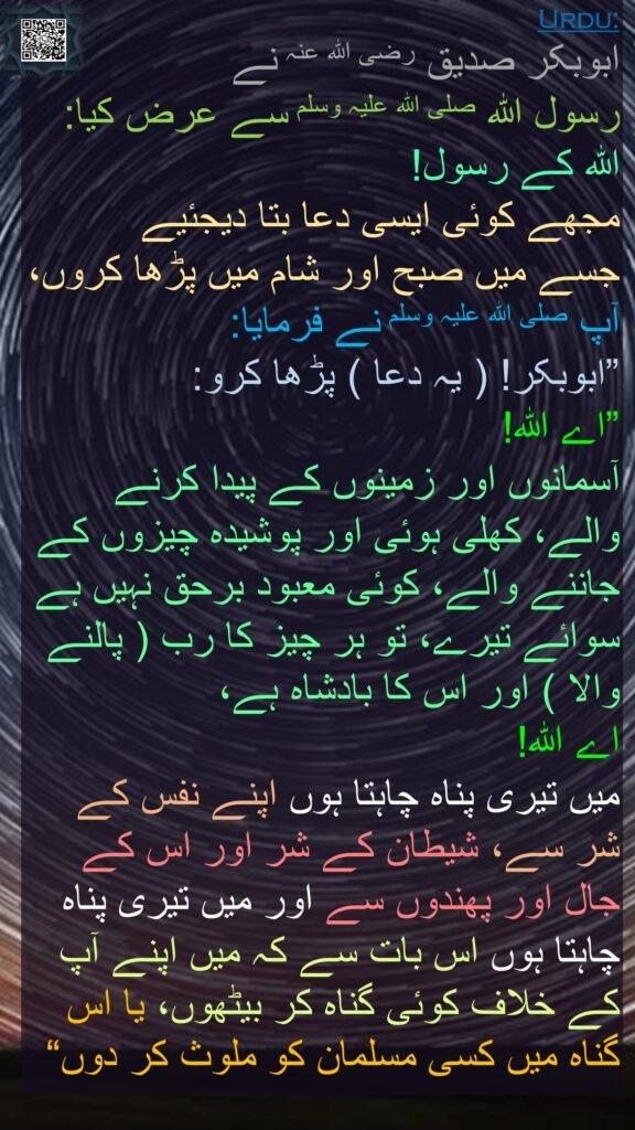 ابوبکر صدیق رضی الله عنہ نے 
رسول اللہ صلی اللہ علیہ وسلم سے عرض کیا: اللہ کے رسول! 
مجھے کوئی ایسی دعا بتا دیجئیے 
جسے میں صبح اور شام میں پڑھا کروں، آپ صلی اللہ علیہ وسلم نے فرمایا: 
”ابوبکر! ( یہ دعا ) پڑھا کرو:
”اے اللہ! 
آسمانوں اور زمینوں کے پیدا کرنے والے، کھلی ہوئی اور پوشیدہ چیزوں کے جاننے والے، کوئی معبود برحق نہیں ہے سوائے تیرے، تو ہر چیز کا رب ( پالنے والا ) اور اس کا بادشاہ ہے، 
اے اللہ! 
میں تیری پناہ چاہتا ہوں اپنے نفس کے شر سے، شیطان کے شر اور اس کے جال اور پھندوں سے اور میں تیری پناہ چاہتا ہوں اس بات سے کہ میں اپنے آپ کے خلاف کوئی گناہ کر بیٹھوں، یا اس گناہ میں کسی مسلمان کو ملوث کر دوں“
