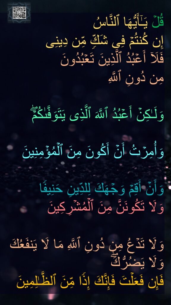 قُلۡ یَـٰۤأَیُّهَا ٱلنَّاسُ 
إِن كُنتُمۡ فِی شَكࣲّ مِّن دِینِی 
فَلَاۤ أَعۡبُدُ ٱلَّذِینَ تَعۡبُدُونَ 
مِن دُونِ ٱللَّهِ
 
وَلَـٰكِنۡ أَعۡبُدُ ٱللَّهَ ٱلَّذِی یَتَوَفَّىٰكُمۡۖ

وَأُمِرۡتُ أَنۡ أَكُونَ مِنَ ٱلۡمُؤۡمِنِینَ 

وَأَنۡ أَقِمۡ وَجۡهَكَ لِلدِّینِ حَنِیفࣰا 
وَلَا تَكُونَنَّ مِنَ ٱلۡمُشۡرِكِینَ 

وَلَا تَدۡعُ مِن دُونِ ٱللَّهِ مَا لَا یَنفَعُكَ وَلَا یَضُرُّكَۖ 
فَإِن فَعَلۡتَ فَإِنَّكَ إِذࣰا مِّنَ ٱلظَّـٰلِمِینَ
