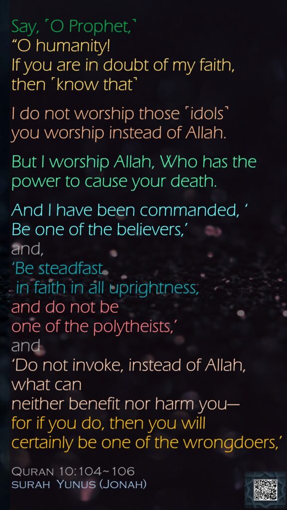 Say, ˹O Prophet,˺ “O humanity! If you are in doubt of my faith, then ˹know that˺I do not worship those ˹idols˺you worship instead of Allah. But I worship Allah, Who has the power to cause your death. And I have been commanded, ‘Be one of the believers,’and, ‘Be steadfast in faith in all uprightness, and do not be one of the polytheists,’and ‘Do not invoke, instead of Allah, what can neither benefit nor harm you—for if you do, then you will certainly be one of the wrongdoers,’Quran 10:104~106surah  Yunus (Jonah)