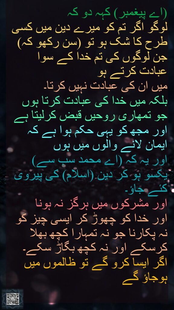 (اے پیغمبر) کہہ دو کہ لوگو اگر تم کو میرے دین میں کسی طرح کا شک ہو تو (سن رکھو کہ) جن لوگوں کی تم خدا کے سوا عبادت کرتے ہو میں ان کی عبادت نہیں کرتا۔ بلکہ میں خدا کی عبادت کرتا ہوں جو تمھاری روحیں قبض کرلیتا ہے اور مجھ کو یہی حکم ہوا ہے کہ ایمان لانے والوں میں ہوں اور یہ کہ (اے محمد سب سے) یکسو ہو کر دین (اسلام) کی پیروی کئے جاؤ۔ اور مشرکوں میں ہرگز نہ ہونا اور خدا کو چھوڑ کر ایسی چیز کو نہ پکارنا جو نہ تمہارا کچھ بھلا کرسکے اور نہ کچھ بگاڑ سکے۔ اگر ایسا کرو گے تو ظالموں میں ہوجاؤ گے 