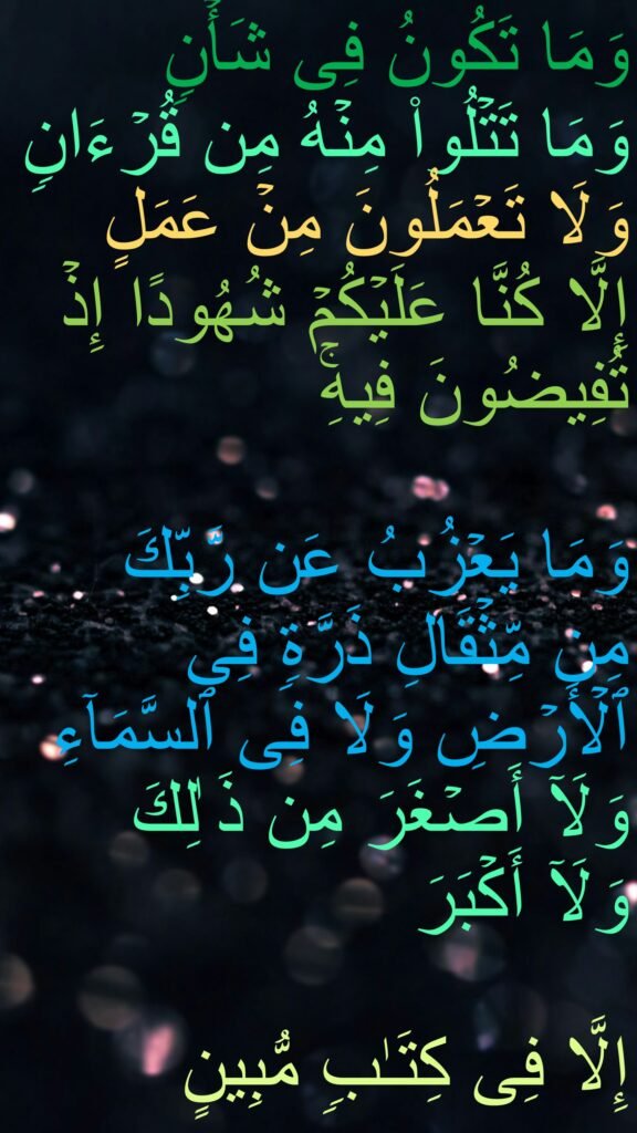 وَمَا تَكُونُ فِی شَأۡنࣲ 
وَمَا تَتۡلُوا۟ مِنۡهُ مِن قُرۡءَانࣲ وَلَا تَعۡمَلُونَ مِنۡ عَمَلٍ 
إِلَّا كُنَّا عَلَیۡكُمۡ شُهُودًا إِذۡ تُفِیضُونَ فِیهِۚ 
 
وَمَا یَعۡزُبُ عَن رَّبِّكَ 
مِن مِّثۡقَالِ ذَرَّةࣲ فِی ٱلۡأَرۡضِ وَلَا فِی ٱلسَّمَاۤءِ وَلَاۤ أَصۡغَرَ مِن ذَ ٰلِكَ 
وَلَاۤ أَكۡبَرَ 

إِلَّا فِی كِتَـٰبࣲ مُّبِینٍ 