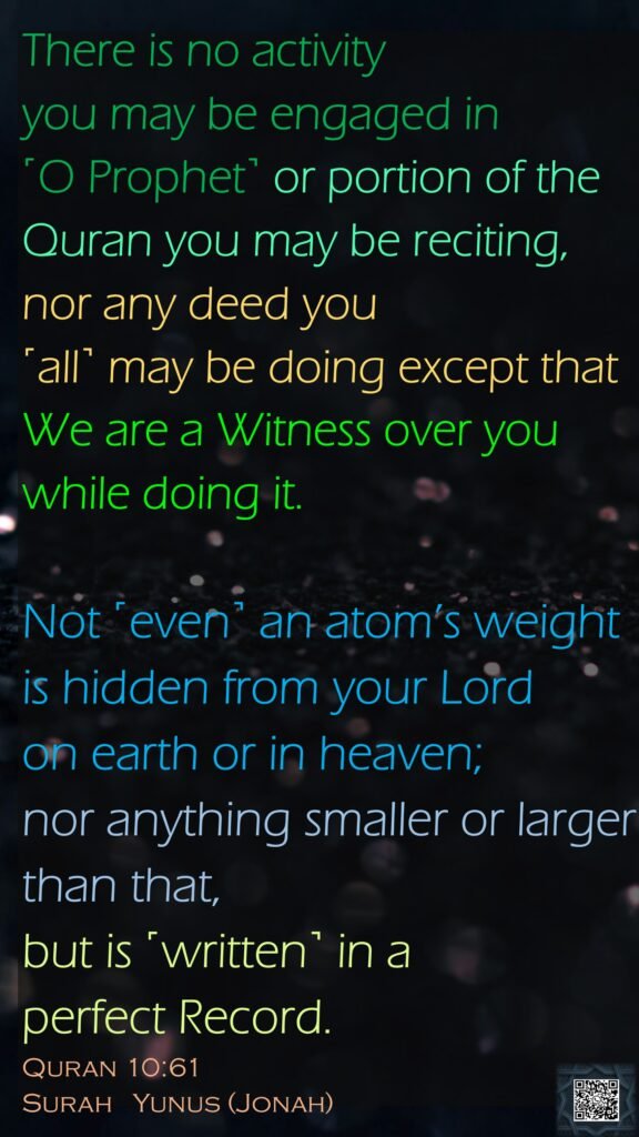 There is no activity you may be engaged in ˹O Prophet˺ or portion of the Quran you may be reciting, nor any deed you ˹all˺ may be doing except that We are a Witness over you while doing it. Not ˹even˺ an atom’s weight is hidden from your Lord on earth or in heaven; nor anything smaller or larger than that, but is ˹written˺ in a perfect Record.Quran 10:61Surah   Yunus (Jonah)
