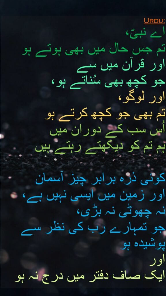 اے نبیؐ، 
تم جس حال میں بھی ہوتے ہو اور قرآن میں سے 
جو کچھ بھی سُناتے ہو، 
اور لوگو، 
تم بھی جو کچھ کرتے ہو 
اُس سب کے دوران میں 
ہم تم کو دیکھتے رہتے ہیں 

کوئی ذرہ برابر چیز آسمان 
اور زمین میں ایسی نہیں ہے، 
نہ چھوٹی نہ بڑی، 
جو تمہارے رب کی نظر سے پوشیدہ ہو 
اور 
ایک صاف دفتر میں درج نہ ہو