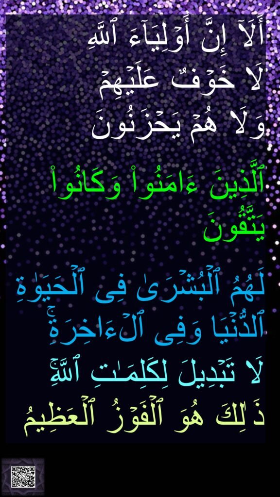أَلَاۤ إِنَّ أَوۡلِیَاۤءَ ٱللَّهِ 
لَا خَوۡفٌ عَلَیۡهِمۡ 
وَلَا هُمۡ یَحۡزَنُونَ 

ٱلَّذِینَ ءَامَنُوا۟ وَكَانُوا۟ یَتَّقُونَ 

لَهُمُ ٱلۡبُشۡرَىٰ فِی ٱلۡحَیَوٰةِ ٱلدُّنۡیَا وَفِی ٱلۡءَاخِرَةِۚ 
لَا تَبۡدِیلَ لِكَلِمَـٰتِ ٱللَّهِۚ ذَ ٰلِكَ هُوَ ٱلۡفَوۡزُ ٱلۡعَظِیمُ
