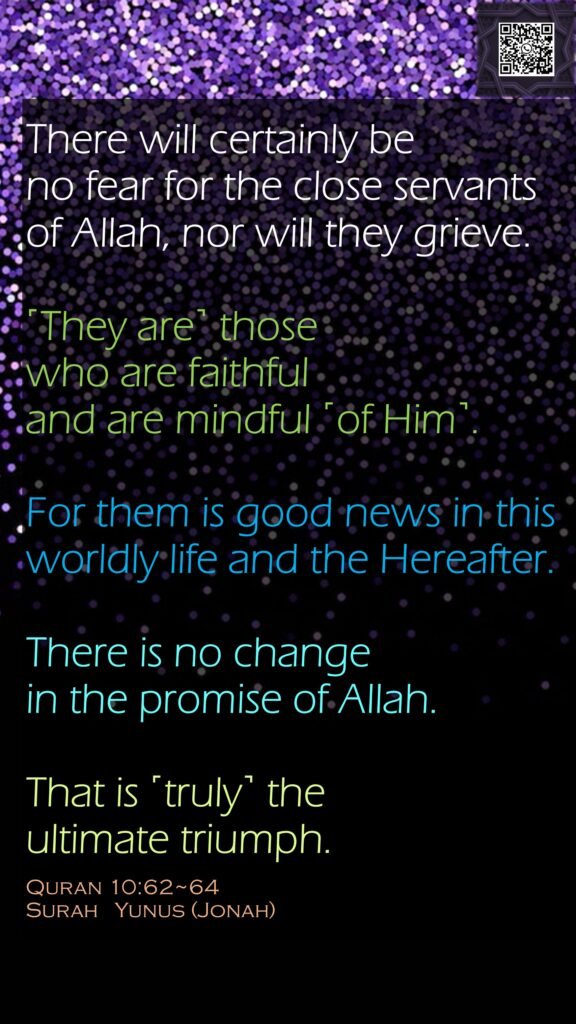 There will certainly be no fear for the close servants of Allah, nor will they grieve.˹They are˺ those who are faithful and are mindful ˹of Him˺.For them is good news in this worldly life and the Hereafter. There is no change in the promise of Allah. That is ˹truly˺ the ultimate triumph.Quran 10:62~64Surah   Yunus (Jonah)