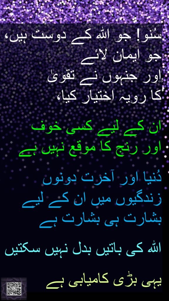 سُنو! جو اللہ کے دوست ہیں، جو ایمان لائے 
اور جنہوں نے تقویٰ 
کا رویہ اختیار کیا، 

ان کے لیے کسی خوف 
اور رنج کا موقع نہیں ہے 

دُنیا اور آخرت دونوں زندگیوں میں ان کے لیے بشارت ہی بشارت ہے
 
اللہ کی باتیں بدل نہیں سکتیں
 
یہی بڑی کامیابی ہے