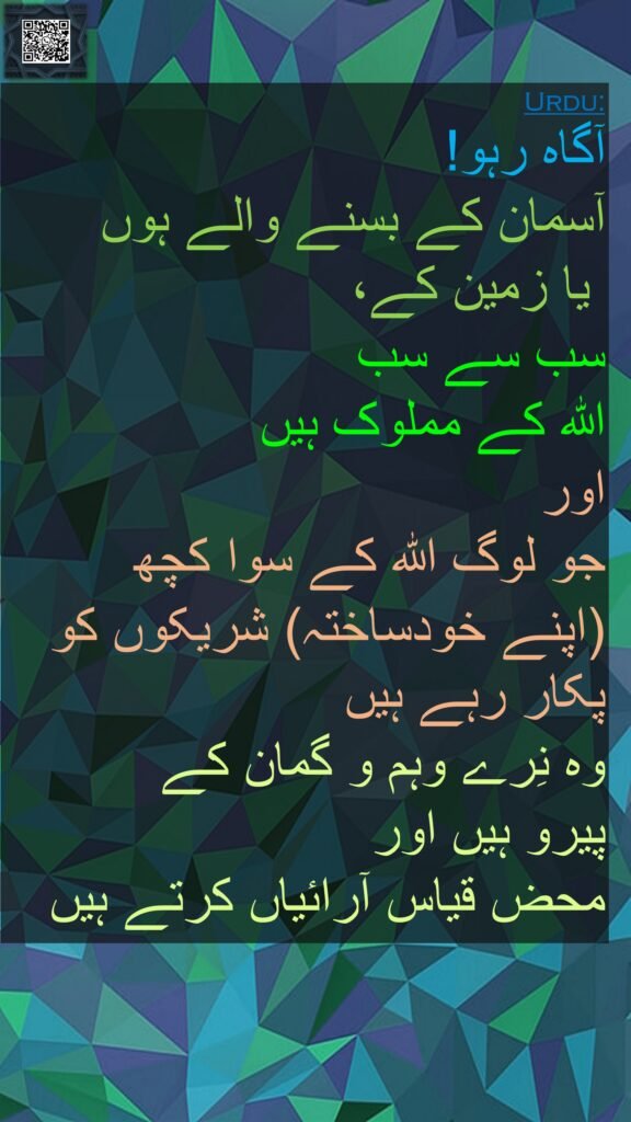آگاہ رہو! 
آسمان کے بسنے والے ہوں
 یا زمین کے، 
سب سے سب 
اللہ کے مملوک ہیں 
اور 
جو لوگ اللہ کے سوا کچھ 
(اپنے خودساختہ) شریکوں کو پکار رہے ہیں 
وہ نِرے وہم و گمان کے 
پیرو ہیں اور 
محض قیاس آرائیاں کرتے ہیں
