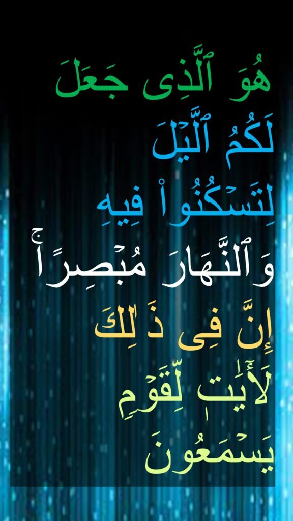 هُوَ ٱلَّذِی جَعَلَ 
لَكُمُ ٱلَّیۡلَ 
لِتَسۡكُنُوا۟ فِیهِ وَٱلنَّهَارَ مُبۡصِرًاۚ 
إِنَّ فِی ذَ ٰلِكَ  
لَأٓيَٰتٖ لِّقَوۡمࣲ یَسۡمَعُونَ
