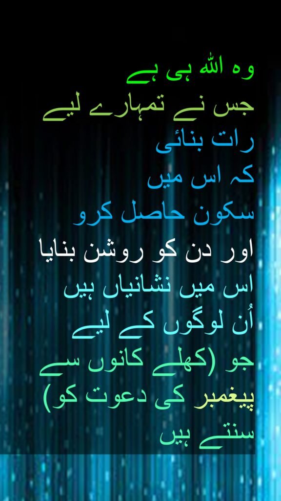 وہ اللہ ہی ہے 
جس نے تمہارے لیے رات بنائی
کہ اس میں 
سکون حاصل کرو 
اور دن کو روشن بنایا اس میں نشانیاں ہیں 
اُن لوگوں کے لیے 
جو (کھلے کانوں سے پیغمبر کی دعوت کو) سنتے ہیں
