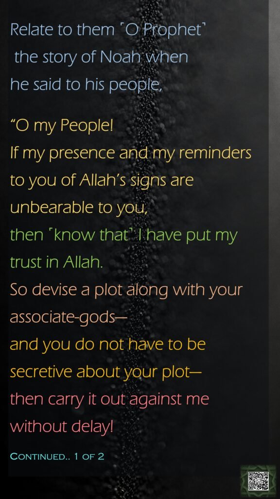 Relate to them ˹O Prophet˺ the story of Noah when he said to his people, “O my People! If my presence and my reminders to you of Allah’s signs are unbearable to you, then ˹know that˺ I have put my trust in Allah. So devise a plot along with your associate-gods—and you do not have to be secretive about your plot—then carry it out against me without delay!Continued.. 1 of 2