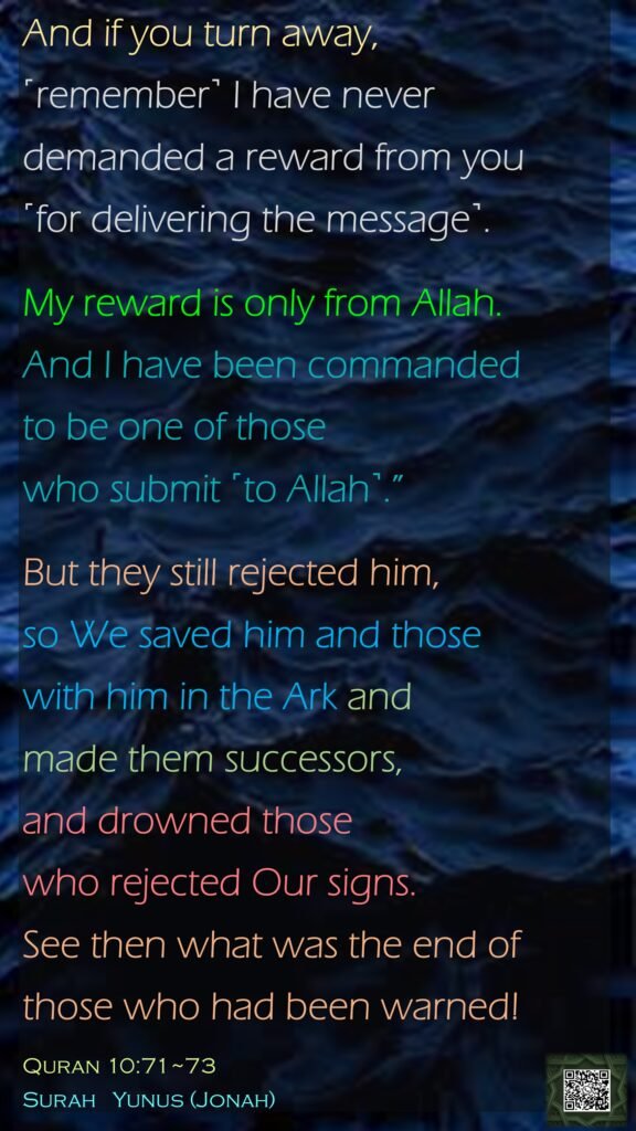 And if you turn away, ˹remember˺ I have never demanded a reward from you ˹for delivering the message˺. My reward is only from Allah. And I have been commanded to be one of those who submit ˹to Allah˺.”But they still rejected him, so We saved him and those with him in the Ark and made them successors, and drowned those who rejected Our signs. See then what was the end of those who had been warned!Quran 10:71~73Surah   Yunus (Jonah)