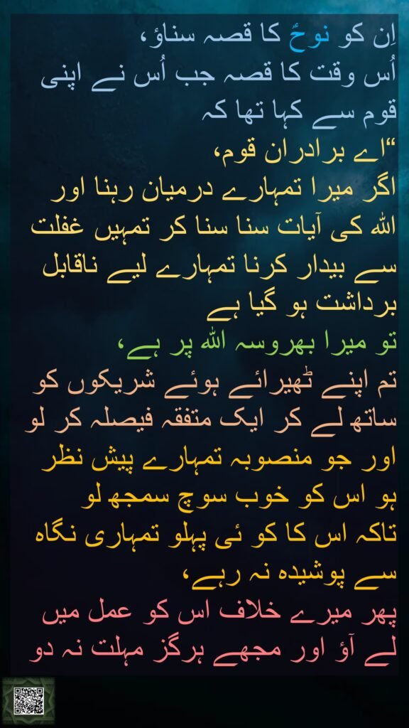 اِن کو نوحؑ کا قصہ سناؤ، 
اُس وقت کا قصہ جب اُس نے اپنی قوم سے کہا تھا کہ 
“اے برادران قوم، 
اگر میرا تمہارے درمیان رہنا اور 
اللہ کی آیات سنا سنا کر تمہیں غفلت سے بیدار کرنا تمہارے لیے ناقابل برداشت ہو گیا ہے 
تو میرا بھروسہ اللہ پر ہے، 
تم اپنے ٹھیرائے ہوئے شریکوں کو ساتھ لے کر ایک متفقہ فیصلہ کر لو اور جو منصوبہ تمہارے پیش نظر ہو اس کو خوب سوچ سمجھ لو 
تاکہ اس کا کو ئی پہلو تمہاری نگاہ سے پوشیدہ نہ رہے، 
پھر میرے خلاف اس کو عمل میں لے آؤ اور مجھے ہرگز مہلت نہ دو

