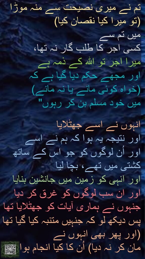 تم نے میری نصیحت سے منہ موڑا (تو میرا کیا نقصان کیا) 
میں تم سے 
کسی اجر کا طلب گار نہ تھا، 
میرا اجر تو اللہ کے ذمہ ہے 
اور مجھے حکم دیا گیا ہے کہ 
(خواہ کوئی مانے یا نہ مانے) 
میں خود مسلم بن کر رہوں" 

انہوں نے اسے جھٹلایا 
اور نتیجہ یہ ہوا کہ ہم نے اسے 
اور اُن لوگوں کو جو اس کے ساتھ کشتی میں تھے، بچا لیا 
اور انہی کو زمین میں جانشین بنایا 
اور ان سب لوگوں کو غرق کر دیا جنہوں نے ہماری آیات کو جھٹلایا تھا
پس دیکھ لو کہ جنہیں متنبہ کیا گیا تھا (اور پھر بھی انہوں نے 
مان کر نہ دیا) اُن کا کیا انجام ہوا