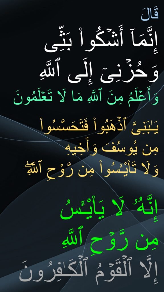 قَالَ 
إِنَّمَاۤ أَشۡكُوا۟ بَثِّی 
وَحُزۡنِیۤ إِلَى ٱللَّهِ 
وَأَعۡلَمُ مِنَ ٱللَّهِ مَا لَا تَعۡلَمُونَ 

یَـٰبَنِیَّ ٱذۡهَبُوا۟ فَتَحَسَّسُوا۟ 
مِن یُوسُفَ وَأَخِیهِ 
وَلَا تَا۟يْـَٔسُوا۟ مِن رَّوْحِ ٱللَّهِۖ 

إِنَّهُۥ لَا يَا۟يْـَٔسُ
مِن رَّوۡحِ ٱللَّهِ 
إِلَّا ٱلۡقَوۡمُ ٱلۡكَـٰفِرُونَ

