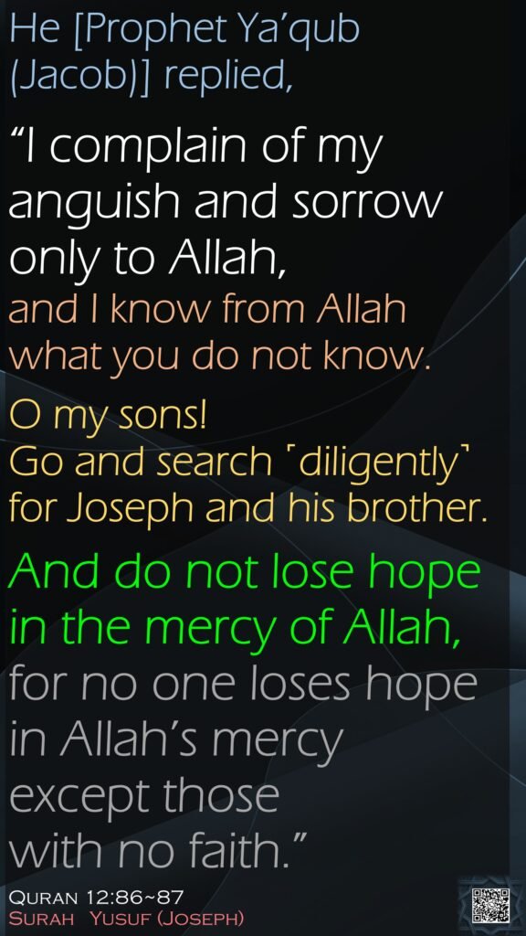 He [Prophet Ya’qub (Jacob)] replied, “I complain of my anguish and sorrow only to Allah, and I know from Allah what you do not know.O my sons! Go and search ˹diligently˺ for Joseph and his brother. And do not lose hope in the mercy of Allah, for no one loses hope in Allah’s mercy except those with no faith.”Quran 12:86~87Surah   Yusuf (Joseph)