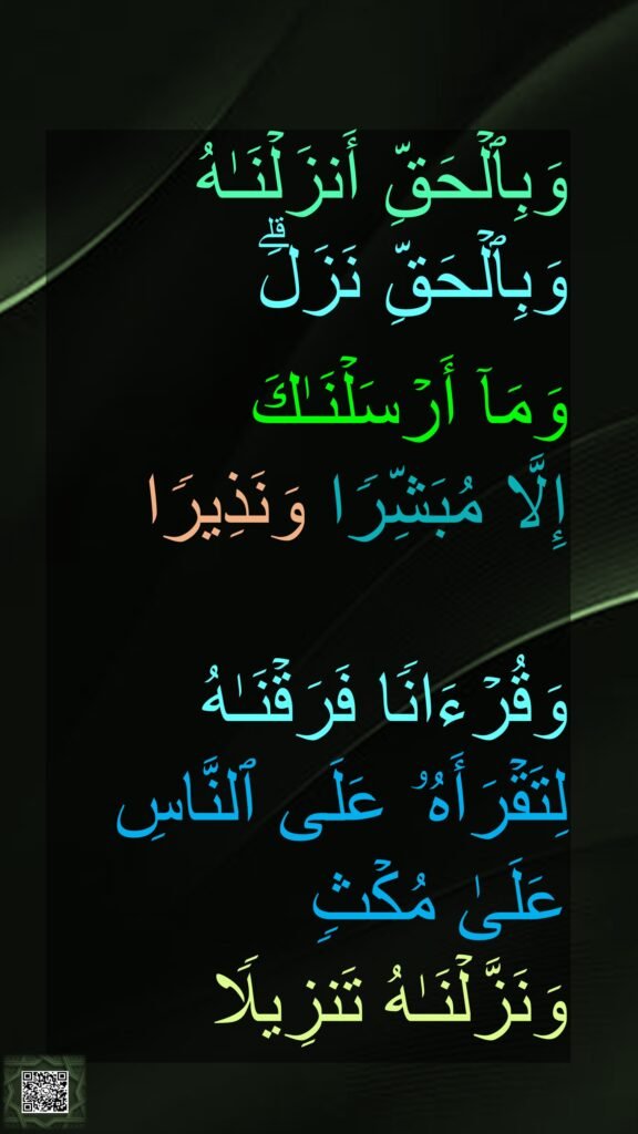 وَبِٱلۡحَقِّ أَنزَلۡنَـٰهُ 
وَبِٱلۡحَقِّ نَزَلَۗ
 
وَمَاۤ أَرۡسَلۡنَـٰكَ 
إِلَّا مُبَشِّرࣰا وَنَذِیرࣰا 

وَقُرۡءَانࣰا فَرَقۡنَـٰهُ 
لِتَقۡرَأَهُۥ عَلَى ٱلنَّاسِ 
عَلَىٰ مُكۡثࣲ 
وَنَزَّلۡنَـٰهُ تَنزِیلࣰا