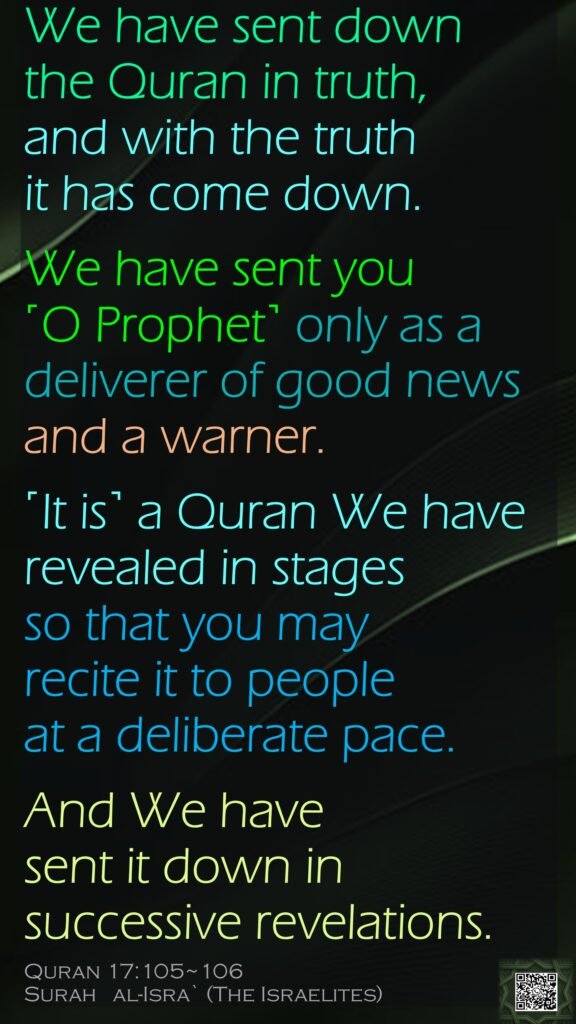 We have sent down the Quran in truth, and with the truth it has come down. We have sent you ˹O Prophet˺ only as a deliverer of good news and a warner.˹It is˺ a Quran We have revealed in stages so that you may recite it to people at a deliberate pace. And We have sent it down in successive revelations.Quran 17:105~106Surah   al-Isra` (The Israelites) 