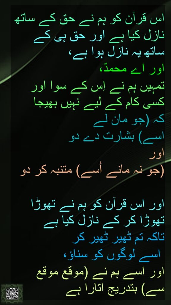 اس قرآن کو ہم نے حق کے ساتھ نازل کیا ہے اور حق ہی کے ساتھ یہ نازل ہوا ہے، 
اور اے محمدؐ، 
تمہیں ہم نے اِس کے سوا اور کسی کام کے لیے نہیں بھیجا 
کہ (جو مان لے 
اسے) بشارت دے دو 
اور 
(جو نہ مانے اُسے) متنبہ کر دو 

اور اس قرآن کو ہم نے تھوڑا تھوڑا کر کے نازل کیا ہے 
تاکہ تم ٹھیر ٹھیر کر
 اسے لوگوں کو سناؤ، 
اور اسے ہم نے (موقع موقع سے) بتدریج اتارا ہے 
