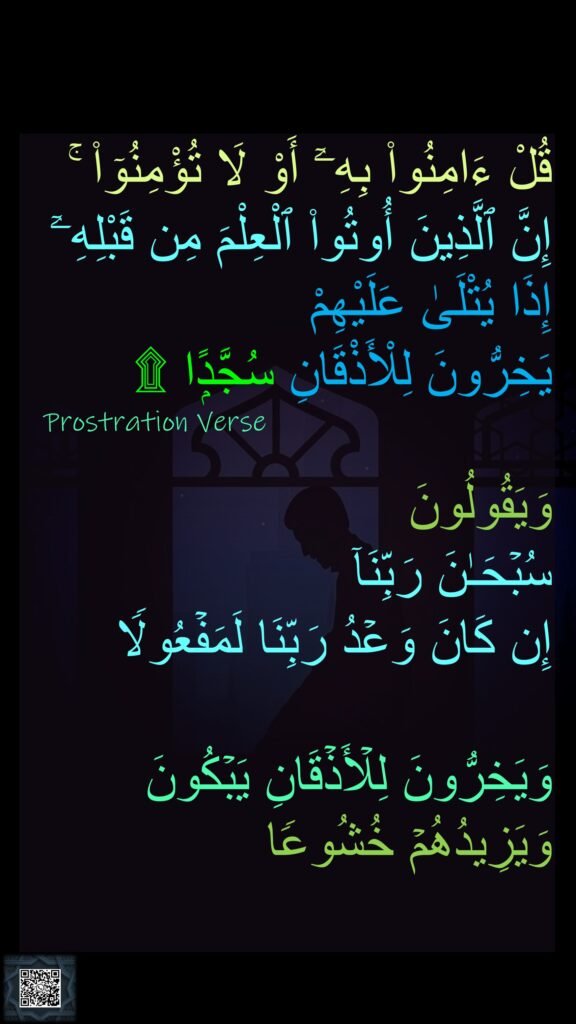 قُلْ ءَامِنُوا۟ بِهِۦٓ أَوْ لَا تُؤْمِنُوٓا۟ ۚ 
إِنَّ ٱلَّذِينَ أُوتُوا۟ ٱلْعِلْمَ مِن قَبْلِهِۦٓ 
إِذَا يُتْلَىٰ عَلَيْهِمْ 
يَخِرُّونَ لِلْأَذْقَانِ سُجَّدًۭا ۩

وَیَقُولُونَ 
سُبۡحَـٰنَ رَبِّنَاۤ 
إِن كَانَ وَعۡدُ رَبِّنَا لَمَفۡعُولࣰا 

وَیَخِرُّونَ لِلۡأَذۡقَانِ یَبۡكُونَ وَیَزِیدُهُمۡ خُشُوعࣰا
