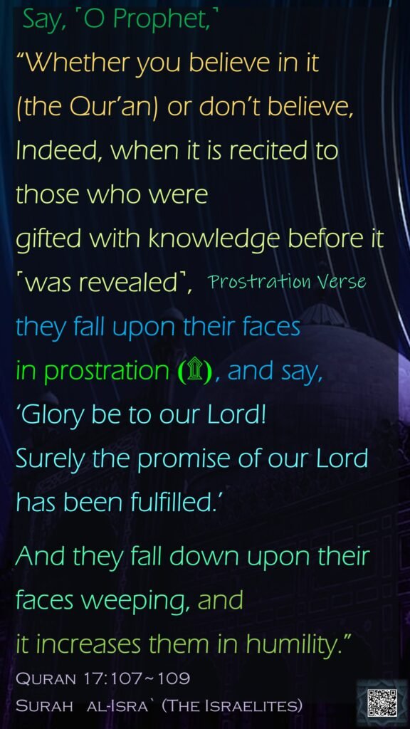 Say, ˹O Prophet,˺ “Whether you believe in it (the Qur’an) or don’t believe, Indeed, when it is recited to those who were gifted with knowledge before it ˹was revealed˺, they fall upon their faces in prostration (۩) , and say, ‘Glory be to our Lord! Surely the promise of our Lord has been fulfilled.’And they fall down upon their faces weeping, and it increases them in humility.”
Quran 17:107~109
Surah   al-Isra` 
(The Israelites)
Prostration Verse
