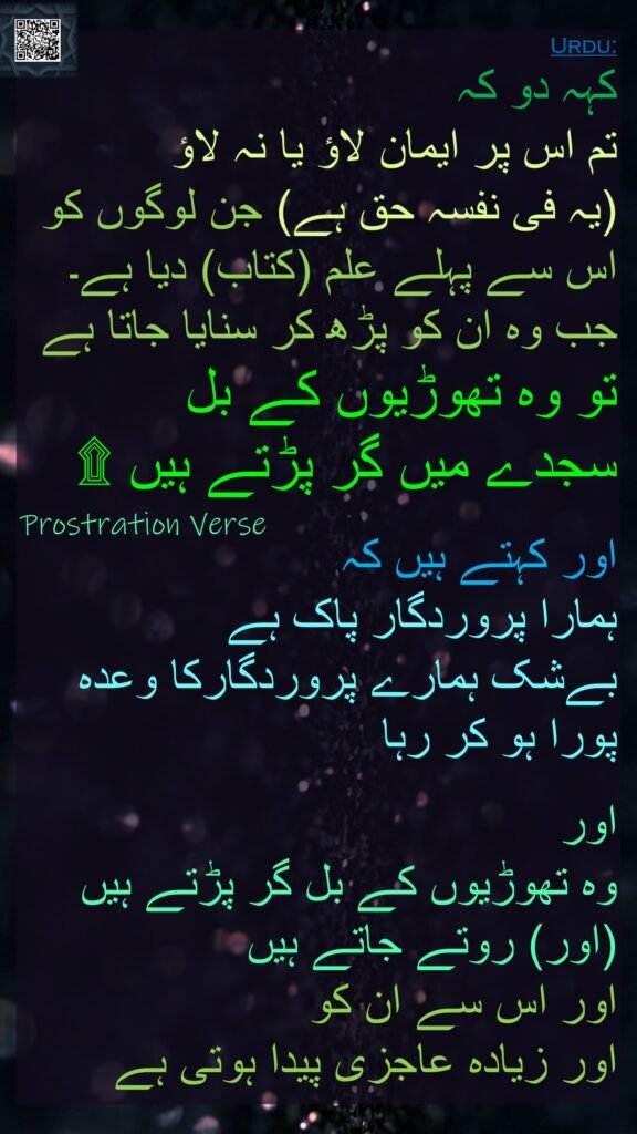کہہ دو کہ 
تم اس پر ایمان لاؤ یا نہ لاؤ 
(یہ فی نفسہ حق ہے) جن لوگوں کو اس سے پہلے علم (کتاب) دیا ہے۔ جب وہ ان کو پڑھ کر سنایا جاتا ہے تو وہ تھوڑیوں کے بل
سجدے میں گر پڑتے ہیں ۩

اور کہتے ہیں کہ 
ہمارا پروردگار پاک ہے 
بےشک ہمارے پروردگارکا وعدہ پورا ہو کر رہا 

اور 
وہ تھوڑیوں کے بل گر پڑتے ہیں (اور) روتے جاتے ہیں 
اور اس سے ان کو 
اور زیادہ عاجزی پیدا ہوتی ہے 
