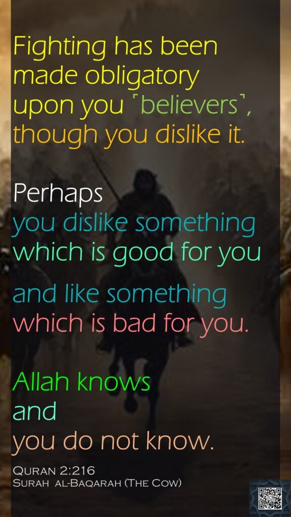 Fighting has been made obligatory upon you ˹believers˺, though you dislike it. Perhaps you dislike something which is good for you and like something which is bad for you. Allah knows and you do not know.Quran 2:216Surah  al-Baqarah (The Cow) 