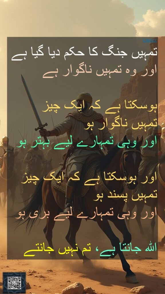 تمہیں جنگ کا حکم دیا گیا ہے اور وہ تمہیں ناگوار ہے

ہوسکتا ہے کہ ایک چیز 
تمہیں ناگوار ہو 
اور وہی تمہارے لیے بہتر ہو 

اور ہوسکتا ہے کہ ایک چیز تمہیں پسند ہو 
اور وہی تمہارے لیے بری ہو 

اللہ جانتا ہے، تم نہیں جانتے
