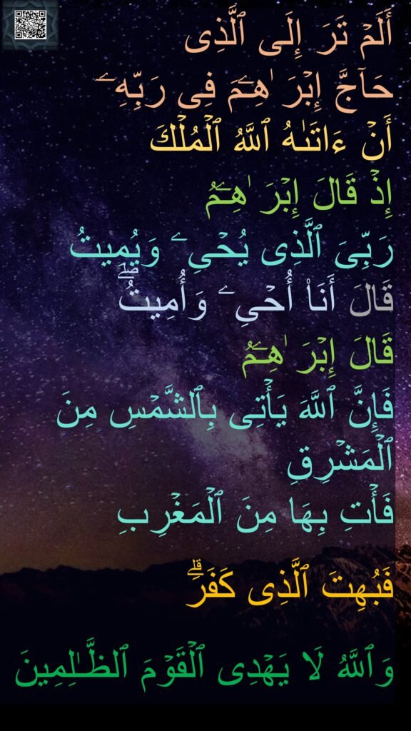 أَلَمۡ تَرَ إِلَى ٱلَّذِی 
حَاۤجَّ إِبۡرَ ٰهِـۧمَ فِی رَبِّهِۦۤ 
أَنۡ ءَاتَىٰهُ ٱللَّهُ ٱلۡمُلۡكَ 
إِذۡ قَالَ إِبۡرَ ٰهِـۧمُ 
رَبِّیَ ٱلَّذِی یُحۡیِۦ وَیُمِیتُ 
قَالَ أَنَا۠ أُحۡیِۦ وَأُمِیتُۖ 
قَالَ إِبۡرَ ٰهِـۧمُ 
فَإِنَّ ٱللَّهَ یَأۡتِی بِٱلشَّمۡسِ مِنَ ٱلۡمَشۡرِقِ 
فَأۡتِ بِهَا مِنَ ٱلۡمَغۡرِبِ 

فَبُهِتَ ٱلَّذِی كَفَرَۗ 

وَٱللَّهُ لَا یَهۡدِی ٱلۡقَوۡمَ ٱلظَّـٰلِمِینَ