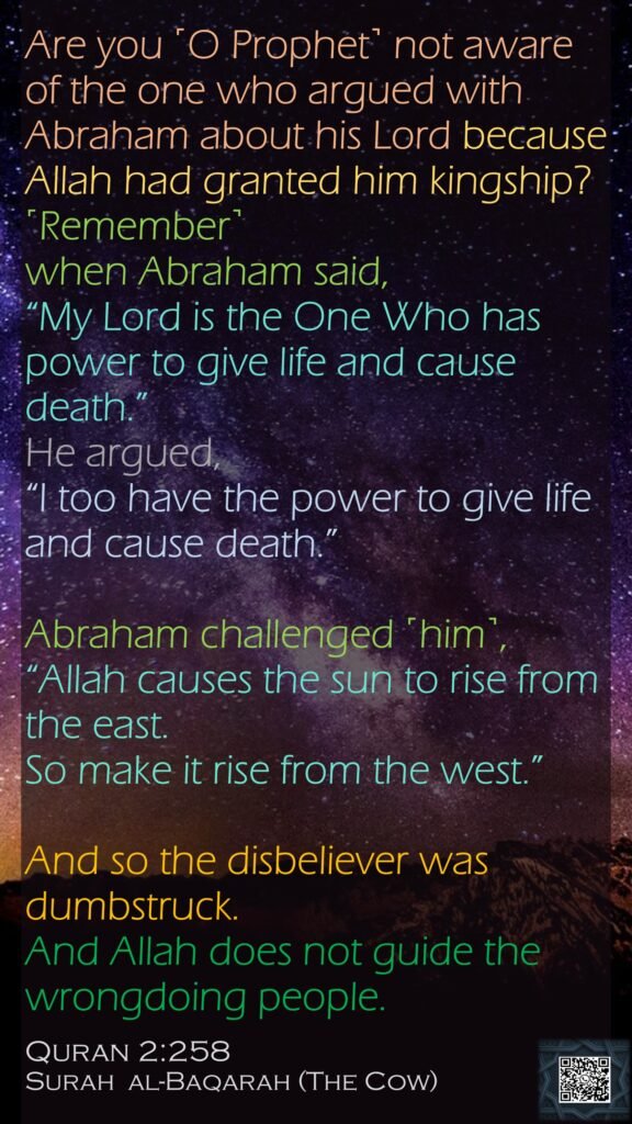 Are you ˹O Prophet˺ not aware of the one who argued with Abraham about his Lord because Allah had granted him kingship?˹Remember˺ when Abraham said, “My Lord is the One Who has power to give life and cause death.” He argued, “I too have the power to give life and cause death.” Abraham challenged ˹him˺, “Allah causes the sun to rise from the east. So make it rise from the west.” And so the disbeliever was dumbstruck. And Allah does not guide the wrongdoing people. Quran 2:258Surah  al-Baqarah (The Cow)