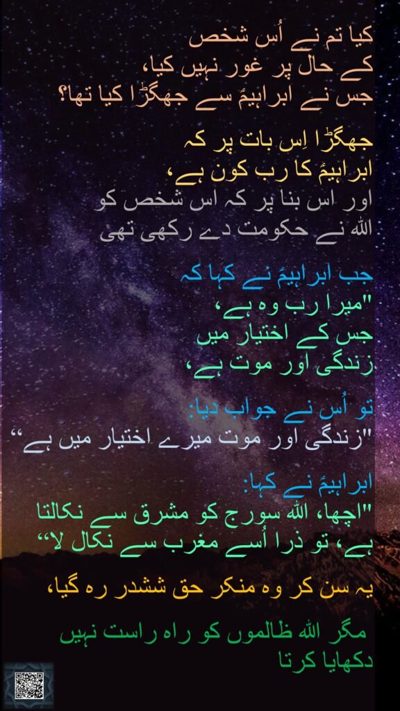 کیا تم نے اُس شخص کے حال پر غور نہیں کیا، جس نے ابراہیمؑ سے جھگڑا کیا تھا؟جھگڑا اِس بات پر کہ ابراہیمؑ کا رب کون ہے، اور اس بنا پر کہ اس شخص کو اللہ نے حکومت دے رکھی تھی جب ابراہیمؑ نے کہا کہ "میرا رب وہ ہے، جس کے اختیار میں زندگی اور موت ہے، تو اُس نے جواب دیا: "زندگی اور موت میرے اختیار میں ہے“ابراہیمؑ نے کہا: "اچھا، اللہ سورج کو مشرق سے نکالتا ہے، تو ذرا اُسے مغرب سے نکال لا“ یہ سن کر وہ منکر حق ششدر رہ گیا، مگر اللہ ظالموں کو راہ راست نہیں دکھایا کرتا 