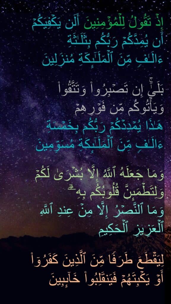 إِذۡ تَقُولُ لِلۡمُؤۡمِنِینَ أَلَن یَكۡفِیَكُمۡ 
أَن یُمِدَّكُمۡ رَبُّكُم بِثَلَـٰثَةِ 
ءَالَـٰفࣲ مِّنَ ٱلۡمَلَـٰۤىِٕكَةِ مُنزَلِینَ 

بَلَىٰۤۚ إِن تَصۡبِرُوا۟ وَتَتَّقُوا۟ 
وَیَأۡتُوكُم مِّن فَوۡرِهِمۡ 
هَـٰذَا یُمۡدِدۡكُمۡ رَبُّكُم بِخَمۡسَةِ 
ءَالَـٰفࣲ مِّنَ ٱلۡمَلَـٰۤىِٕكَةِ مُسَوِّمِینَ 

وَمَا جَعَلَهُ ٱللَّهُ إِلَّا بُشۡرَىٰ لَكُمۡ وَلِتَطۡمَىِٕنَّ قُلُوبُكُم بِهِۦۗ 
وَمَا ٱلنَّصۡرُ إِلَّا مِنۡ عِندِ ٱللَّهِ 
ٱلۡعَزِیزِ ٱلۡحَكِیمِ 

لِیَقۡطَعَ طَرَفࣰا مِّنَ ٱلَّذِینَ كَفَرُوۤا۟ 
أَوۡ یَكۡبِتَهُمۡ فَیَنقَلِبُوا۟ خَاۤىِٕبِینَ
