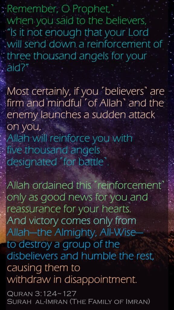 Remember, O Prophet,˺ when you said to the believers, “Is it not enough that your Lord will send down a reinforcement of three thousand angels for your aid?”Most certainly, if you ˹believers˺ are firm and mindful ˹of Allah˺ and the enemy launches a sudden attack on you, Allah will reinforce you with five thousand angels designated ˹for battle˺.Allah ordained this ˹reinforcement˺ only as good news for you and reassurance for your hearts. And victory comes only from Allah—the Almighty, All-Wise—to destroy a group of the disbelievers and humble the rest, causing them to withdraw in disappointment.Quran 3:124~127Surah  al-Imran (The Family of Imran)